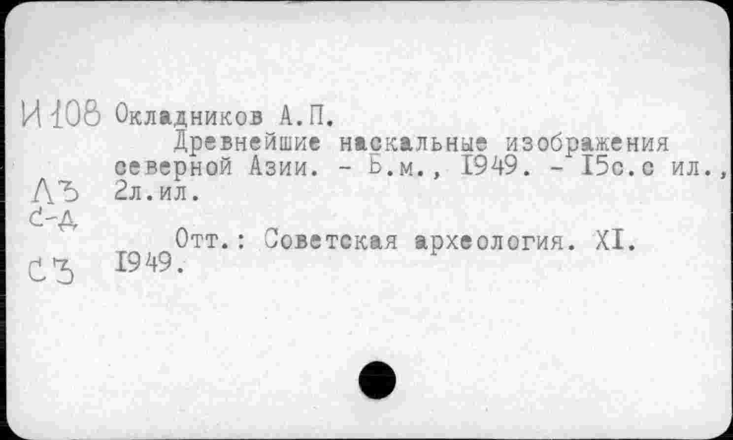 ﻿И 106 Окладников А.П.
Древнейшие наскальные изображения северной Азии. - Б.м., 1949. - 15с.с ил.,
ДЪ 2л. ил.
č-Д
Отт.: Советская археология. XI.
£5	1949.	У